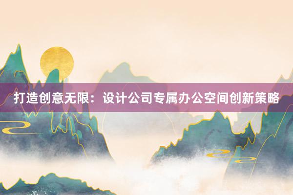 打造创意无限：设计公司专属办公空间创新策略